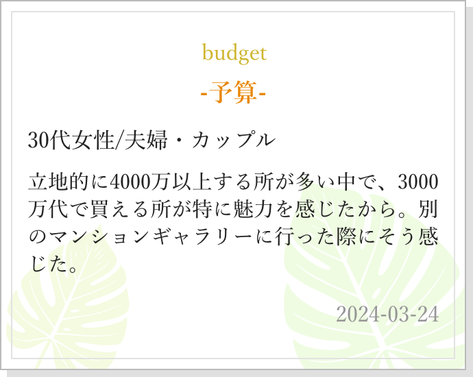 -予算- 30代女性/夫婦・カップル 立地的に4000万以上する所が多い中で、3000万代で買える所が特に魅力を感じたから。別のマンションギャラリーに行った際にそう感じた。