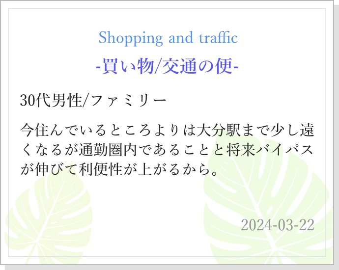-買い物/交通の便- 30代男性/ファミリー 今住んでいるところよりは大分駅まで少し遠くなるが通勤圏内であることと将来バイパスが伸びて利便性が上がるから。