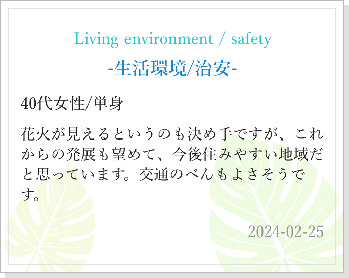 -生活環境/治安- 40代女性/単身 花火が見えるというのも決め手ですが、これからの発展も望めて、今後住みやすい地域だと思っています。交通のべんもよさそうです。